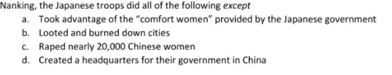 Nanking, the Japanese troops did all of the following except
a. Took advantage of the "comfort women" provided by the Japanese government
b. Looted and burned down cities
c. Raped nearly 20,000 Chinese women
d. Created a headquarters for their government in China
