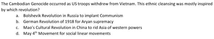 The Cambodian Genocide occurred as US troops withdrew from Vietnam. This ethnic cleansing was mostly inspired
by which revolution?
a. Bolshevik Revolution in Russia to implant Communism
b. German Revolution of 1918 for Aryan supremacy
c. Mao's Cultural Revolution in China to rid Asia of western powers
d. May 4th Movement for social linear movements
