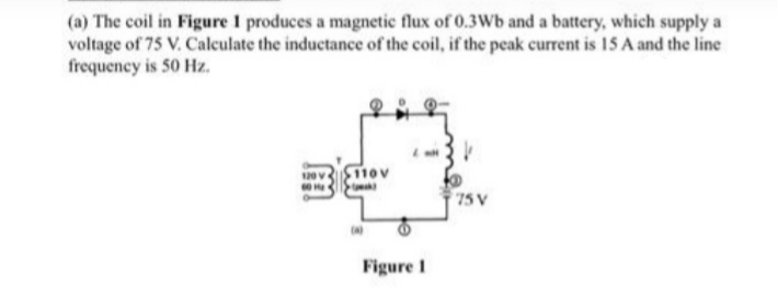 (a) The coil in Figure 1 produces a magnetic flux of 0.3Wb and a battery, which supply a
voltage of 75 V. Calculate the inductance of the coil, if the peak current is 15 A and the line
frequency is 50 Hz.
110v
75 V
Figure I
