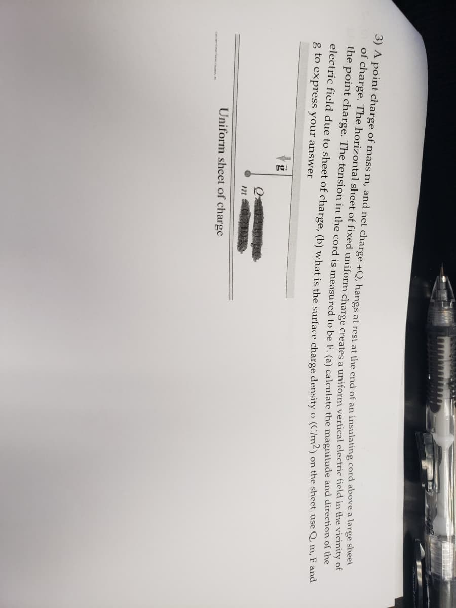 S) A point charge of mass m, and net charge +O. hangs at rest at the end of an insulating cord above a large sheet
of charge. The horizontal sheet of fixed uniform charge creates a uniform vertical electric field in the vicinity of
the point charge. The tension in the cord is meaSured to be F (a) calculate the magnitude and direction of the
electric field due to sheet of charge, (b) what is the surface charge density o (C/m²) on the sheet. use Q, m, F and
g to express your answer
g
Uniform sheet of charge
