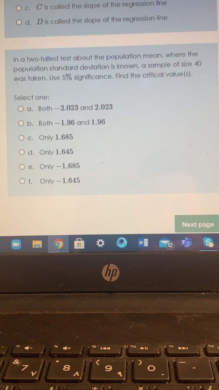O c. C is called the slope of the regression line
O d. Dis called the slope of the regression line
In a two-tailed test about the population mean, where the
population standard deviation is known, a sample of size 40
was taken. Use 5% significance. Find the critical value (s).
Select one:
O a. Both-2.023 and 2.023
O b. Both-1.96 and 1.96
O c. Only 1.685
O d. Only 1.645
O e. Only -1.685
O f. Only-1.645
Next page
hp
fno
f12
&
V
00
