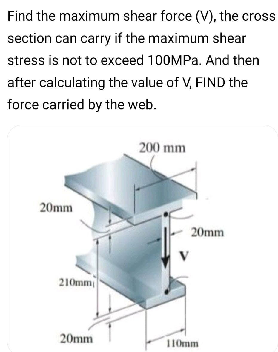 Find the maximum shear force (V), the cross
section can carry if the maximum shear
stress is not to exceed 100MPa. And then
after calculating the value of V, FIND the
force carried by the web.
200 mm
20mm
20mm
V
210mm
20mm
110mm
