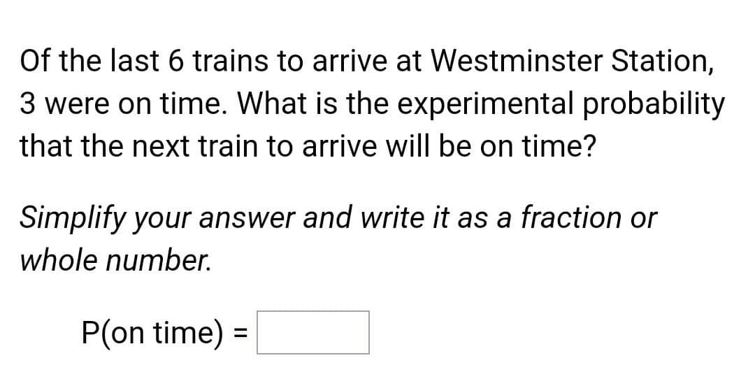 Of the last 6 trains to arrive at Westminster Station,
3 were on time. What is the experimental probability
that the next train to arrive will be on time?
Simplify your answer and write it as a fraction or
whole number.
P(on time) =
