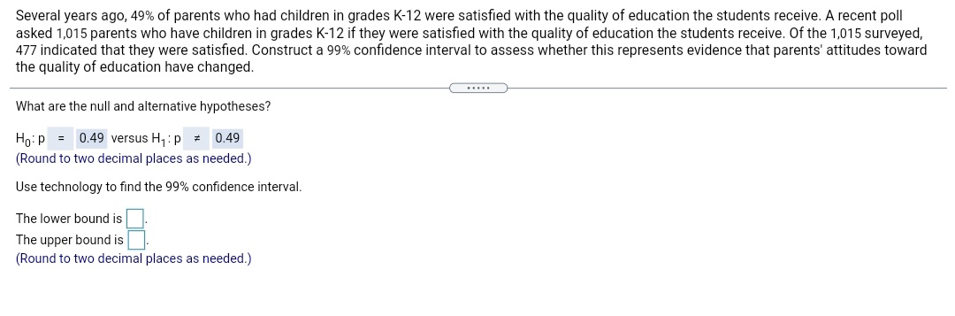 Several years ago, 49% of parents who had children in grades K-12 were satisfied with the quality of education the students receive. A recent poll
asked 1,015 parents who have children in grades K-12 if they were satisfied with the quality of education the students receive. Of the 1,015 surveyed,
477 indicated that they were satisfied. Construct a 99% confidence interval to assess whether this represents evidence that parents' attitudes toward
the quality of education have changed.
.....
What are the null and alternative hypotheses?
Ho:p = 0.49 versus H,:p =
(Round to two decimal places as needed.)
0.49
Use technology to find the 99% confidence interval.
The lower bound is
The upper bound is
(Round to two decimal places as needed.)
