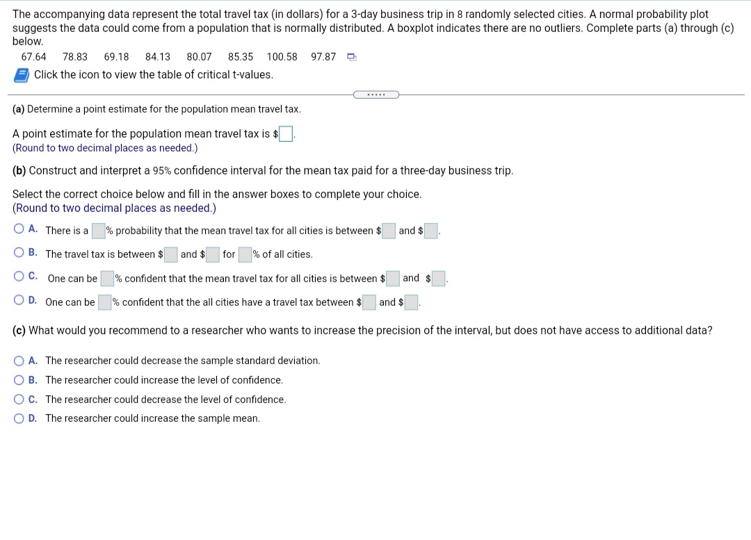 The accompanying data represent the total travel tax (in dollars) for a 3-day business trip in 8 randomly selected cities. A normal probability plot
suggests the data could come from a population that is normally distributed. A boxplot indicates there are no outliers. Complete parts (a) through (c)
below.
67.64
78.83
69.18
84.13
80.07
85.35
100,58
97.87
Click the icon to view the table of critical t-values.
.....
(a) Determine a point estimate for the population mean travel tax.
A point estimate for the population mean travel tax is $
(Round to two decimal places as needed.)
(b) Construct and interpret a 95% confidence interval for the mean tax paid for a three-day business trip.
Select the correct choice below and fill in the answer boxes to complete your choice.
(Round to two decimal places as needed.)
O A. There is a
% probability that the mean travel tax for all cities is between $
and $
O B. The travel tax is between $
and $
for
% of all cities.
OC.
One can be
% confident that the mean travel tax for all cities is between $
and $
O D. One can be
% confident that the all cities have a travel tax between $
and $
(c) What would you recommend to a researcher who wants to increase the precision of the interval, but does not have access to additional data?
O A. The researcher could decrease the sample standard deviation.
B. The researcher could increase the level of confidence.
OC. The researcher could decrease the level of confidence.
O D. The researcher could increase the sample mean.
