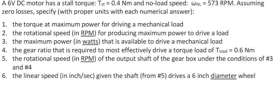 A 6V DC motor has a stall torque: Tst 0.4 Nm and no-load speed: WNL = 573 RPM. Assuming
zero losses, specify (with proper units with each numerical answer):
1. the torque at maximum power for driving a mechanical load
2. the rotational speed (in RPM) for producing maximum power to drive a load
3. the maximum power (in watts) that is available to drive a mechanical load
4. the gear ratio that is required to most effectively drive a torque load of Tioad = 0.6 Nm
5. the rotational speed (in RPM) of the output shaft of the gear box under the conditions of # 3
and #4
6. the linear speed (in inch/sec) given the shaft (from #5) drives a 6 inch diameter wheel
