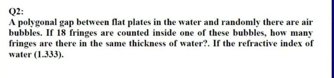 Q2:
A polygonal gap between flat plates in the water and randomly there are air
bubbles. If 18 fringes are counted inside one of these bubbles, how many
fringes are there in the same thickness of water?. If the refractive index of
water (1.333).
