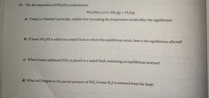 15. The decomposition of NH,HS is endothermic.
NH,HS(s) NH,(g) + H,S(g)
a) Using Le Chatelier's principle, expláin how increasing the temperature would affect the equilibrium.
b) If more NH,HS is added to a sealed flask in which this equilibrium exists, how is the equilibrium affected?
) What if some additional NH, is placed in a sealed flask containing an equilibrium mixture?
d) What will happen to the partial pressure of NH, if some H,S is removed from the flask?
