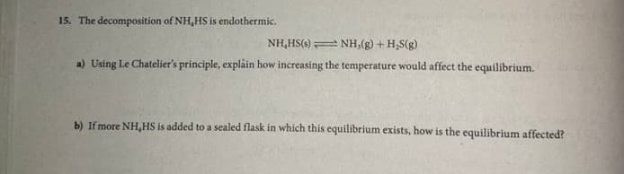 15. The decomposition of NH,HS is endothermic.
NH,HS(s) NH,(g) + H,S(g)
a) Using Le Chatelier's principle, explain how increasing the temperature would affect the equilibrium.
b) If more NH,HS is added to a sealed flask in which this equilibrium exists, how is the equilibrium affected?
