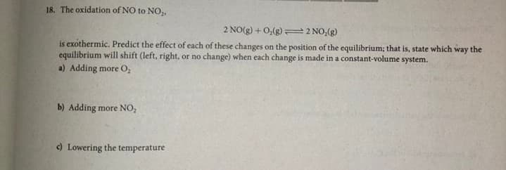 18. The oxidation of NO to NO,
2 NO(g) + 0,(g) 2 NO,(g)
is exothermic. Predict the effect of each of these changes on the position of the equilibrium; that is, state which way the
equilibrium will shift (left, right, or no change) when each change is made in a constant-volume system.
a) Adding more O,
b) Adding more NO,
c) Lowering the temperature
