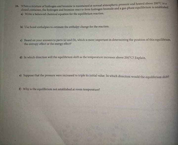 26. When a mixture of hydrogen and bromine is maintained at normal atmospheric pressure and heated above 200°C in a
closed container, the hydrogen and bromine react to form hydrogen bromide and a gas-phase equilibrium is established.
a) Write a balanced chemical equation for the equilibrium reaction.
b) Use bond enthalpies to estimate the enthalpy change for the reaction.
c) Based on your answers to parts (a) and (b), which is more important in determining the position of this equilibrium,
the entropy effect or the energy effect?
d) In which direction will the equilibrium shift as the temperature increases above 200°C? Explain.
e) Suppose that the pressure were increased to triple its initial value. In which direction would the equilibrium shift?
f) Why is the equilibrium not established at room temperature?
