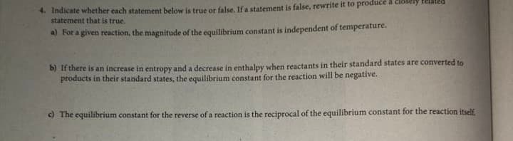 4. Indicate whether each statement below is true or false, If a statement is false, rewrite it to produce a clo
statement that is true.
a) For a given reaction, the magnitude of the equilibrium constant is independent of temperature.
b) If there is an increase in entropy and a decrease in enthalpy when reactants in their standard states are converted to
products in their standard states, the equilibrium constant for the reaction will be negative.
c) The equilibrium constant for the reverse of a reaction is the reciprocal of the equilibrium constant for the reaction itself
