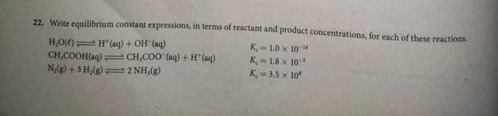 22. Write equilibrium constant expressions, in terms of reactant and product concentrations, for each of these reactions.
H,O(() H (aq) + OH (aq)
CH,COOH(aq)
N;(g) + 3 H,(g)=2 NH,(g)
K = 1.0 x 10-
K = 1.8 x 10
K, = 3.5 x 10
eCH,CO0 (aq) + H* (aq)
