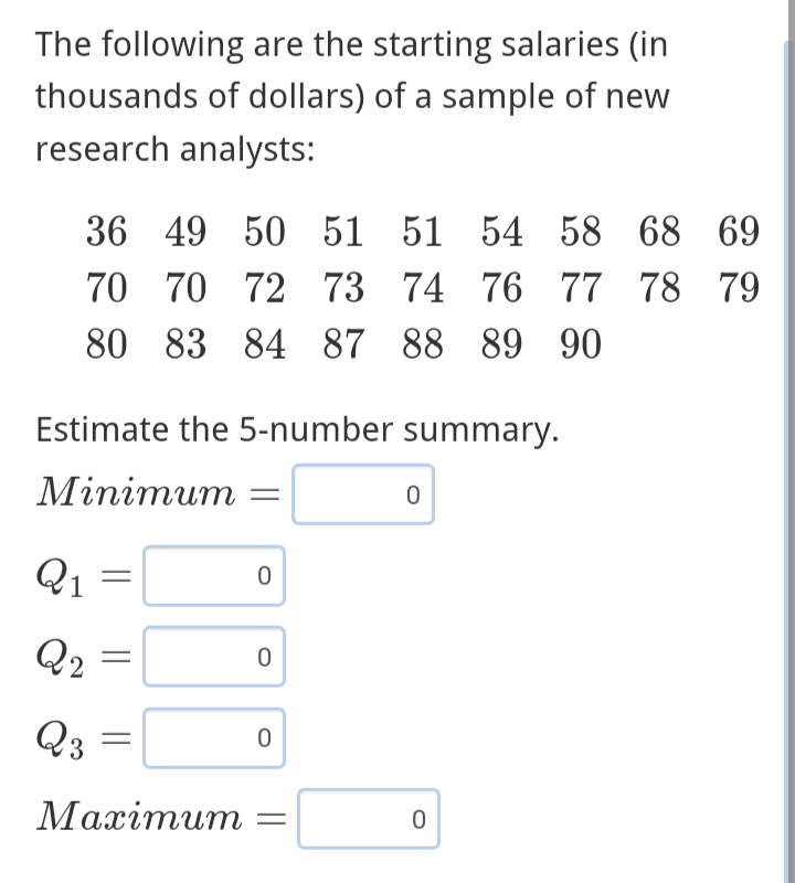 The following are the starting salaries (in
thousands of dollars) of a sample of new
research analysts:
36 49 50 51 51 54 58 68 69
70 72 73 74 76 77 78 79
80 83 84 87 88 89 90
70
Estimate the 5-number summary.
Minimum =
Q1
Q2
Q3
=
Maximum
0
0
0
0
0