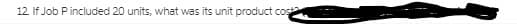 12. If Job P included 20 units, what was its unit product costa
