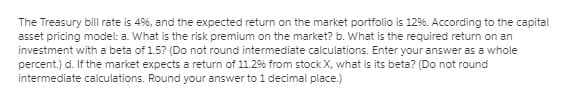 The Treasury bill rate is 49%, and the expected return on the market portfolio is 12%. According to the capital
asset pricing model: a. What is the risk premium on the market? b. What is the required return on an
investment with a beta of 1.5? (Do not round intermediate calculations. Enter your answer as a whole
percent.) d. If the market expects a return of 11.2% from stock X, what is its beta? (Do not round
intermediate calculations. Round your answer to 1 decimal place.)
