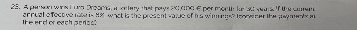 23. A person wins Euro Dreams, a lottery that pays 20.000 € per month for 30 years. If the current
annual effective rate is 6%, what is the present value of his winnings? (consider the payments at
the end of each period)