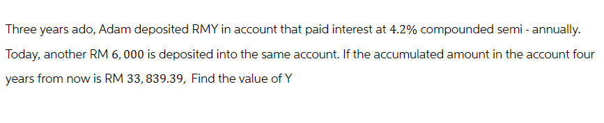 Three years ado, Adam deposited RMY in account that paid interest at 4.2% compounded semi - annually.
Today, another RM 6,000 is deposited into the same account. If the accumulated amount in the account four
years from now is RM 33,839.39, Find the value of Y