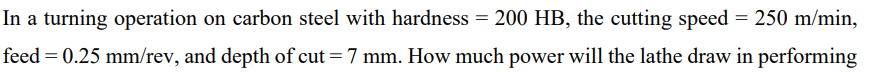 In a turning operation on carbon steel with hardness = 200 HB, the cutting speed = 250 m/min,
feed = 0.25 mm/rev, and depth of cut = 7 mm. How much power will the lathe draw in performing
