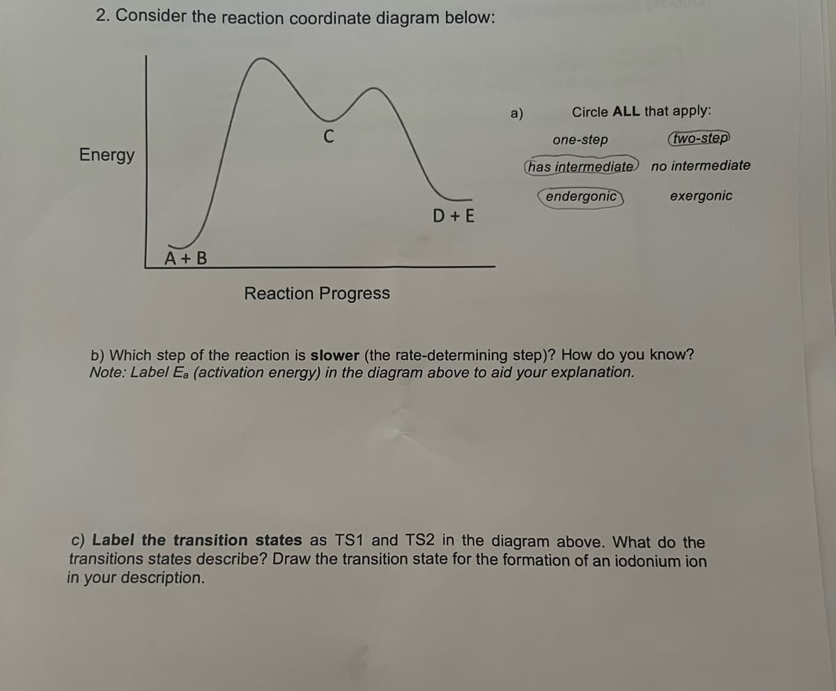 2. Consider the reaction coordinate diagram below:
a)
Circle ALL that apply:
one-step
(two-step
Energy
(has intermediate no intermediate
endergonic
exergonic
D+E
A + B
Reaction Progress
b) Which step of the reaction is slower (the rate-determining step)? How do you know?
Note: Label Ea (activation energy) in the diagram above to aid your explanation.
c) Label the transition states as TS1 and TS2 in the diagram above. What do the
transitions states describe? Draw the transition state for the formation of an iodonium ion
in
your description.
