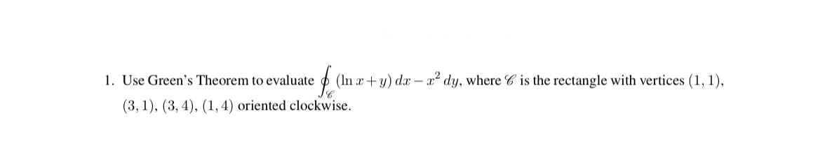 1. Use Green's Theorem to evaluate
fo
(In x+y) dx-x² dy, where is the rectangle with vertices (1, 1),
(3, 1), (3, 4), (1, 4) oriented clockwise.