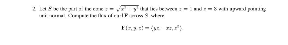 2. Let S be the part of the cone z = √x² + y² that lies between z = 1 and z = 3 with upward pointing
unit normal. Compute the flux of curl F across S, where
F(x, y, z) = (yz, -xz, 2³).