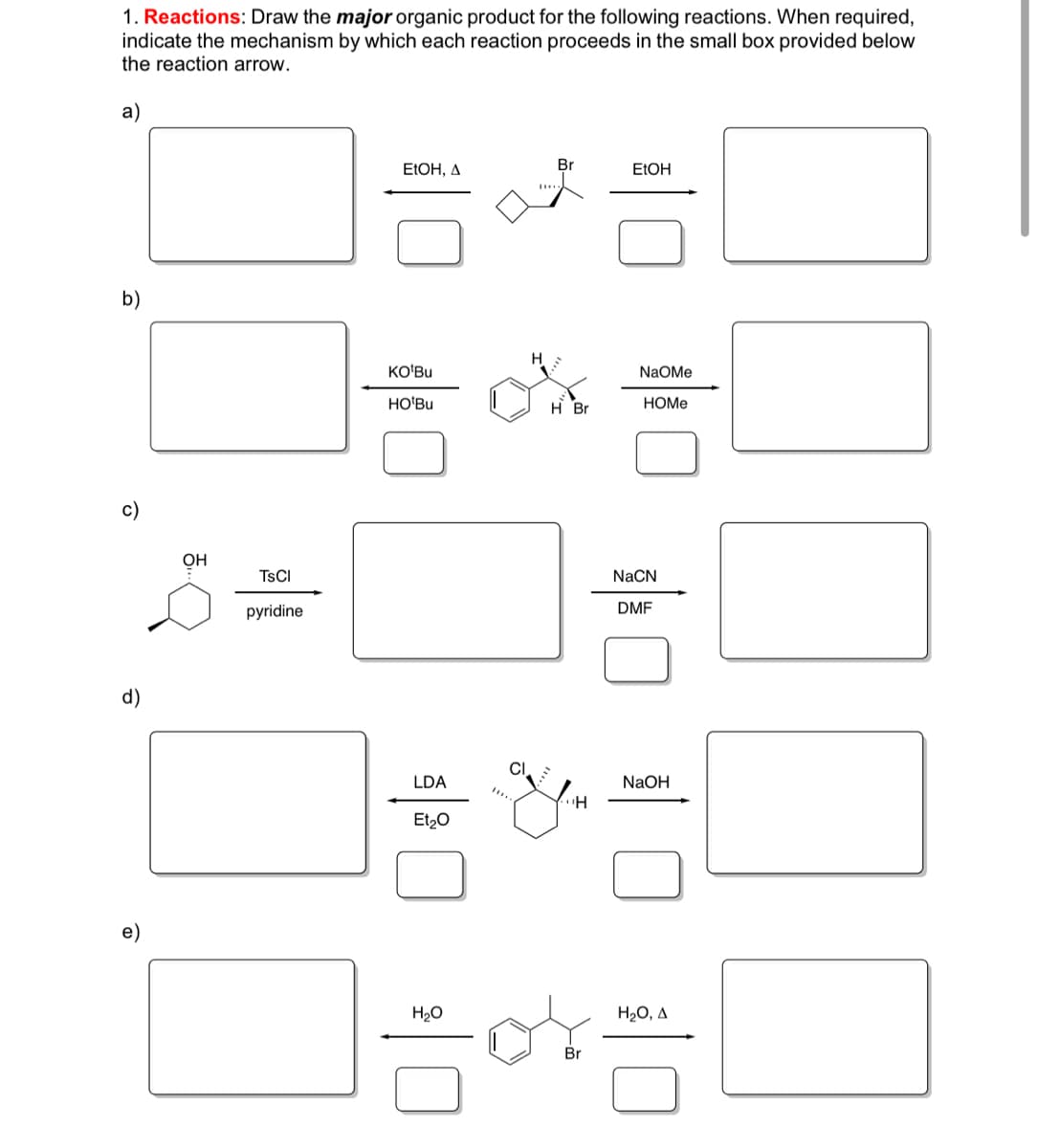 ### Organic Chemistry Reactions and Mechanisms

#### 1. Reactions:
**Objective:** Draw the **major** organic product for the following reactions. When required, indicate the mechanism by which each reaction proceeds in the small box provided below the reaction arrow.

---

a)

**Reaction Description:**
- **Reactants:** A bromine-substituted cyclohexene (shown in the middle).
- **Reagents:** Ethanol (EtOH) with heat (Δ) for both forward and reverse reactions.

**Diagram:**
- Box on the left: Major organic product when reacted with EtOH and heat.
- Box on the right: Major organic product when reacted with EtOH.

**Mechanism Box Underneath:** Indicate the reaction mechanism if required.

---

b)

**Reaction Description:**
- **Reactants:** An ethynylbenzene with a bromine substituent.
- **Reagents:** 
  - KOtBu and HOtBu for the reaction in the left box.
  - NaOMe and HOMe for the reaction in the right box.

**Diagram:**
- Box on the left: Major organic product for the first reagents.
- Box on the right: Major organic product for the second reagents.

**Mechanism Box Underneath:** Indicate the reaction mechanism if required.

---

c)

**Reaction Description:**
- **Reactants:** A cyclohexanol with a hydroxyl group and a substituent.
- **Intermediate:** Reaction with TsCl and pyridine.
- **Reagent:** NaCN in DMF.

**Diagram:**
- Box on the left: Major organic product for the first reaction.
- Box on the right: Major organic product for the second reaction.

**Mechanism Box Underneath:** Indicate the reaction mechanism if required.

---

d)

**Reaction Description:**
- **Reactants:** A chloro-substituted cyclohexane.
- **Reagents:** 
  - LDA and Et2O for the reaction to the left box.
  - NaOH for the reaction to the right box.

**Diagram:**
- Box on the left: Major organic product for the first reagents.
- Box on the right: Major organic product for the second reagents.

**Mechanism Box Underneath:** Indicate the reaction mechanism if required.

---

e)

**Reaction Description:**
- **Reactants:** A bromo-substituted, methyl-substituted benzene