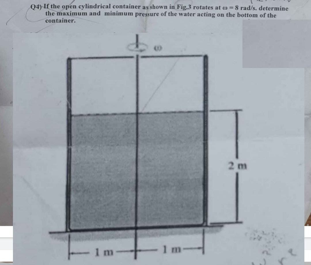 Q4) If the open cylindrical container as shown in Fig.3 rotates at = 8 rad/s. determine
the maximum and minimum pressure of the water acting on the bottom of the
container.
1m
1 m
2 m