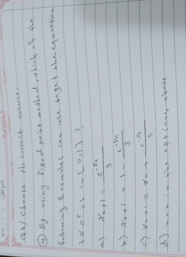 Al
Q2/ Choose
the correct
answer
4 By using fixed point method, which at the
following formulas can use to get the equunation.
3x c² = 1 in [0,1] ?
2x+1=
b) 2+1
с) жин
3
c-xn
3
C-Xn
3
in the options above