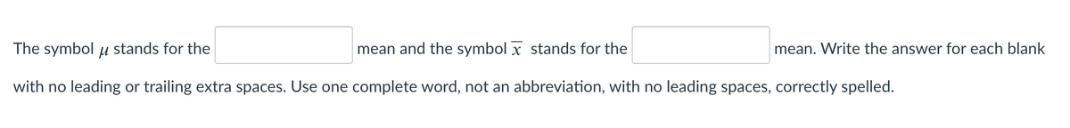 The symbol u stands for the
mean and the symbol x stands for the
mean. Write the answer for each blank
with no leading or trailing extra spaces. Use one complete word, not an abbreviation, with no leading spaces, correctly spelled.
