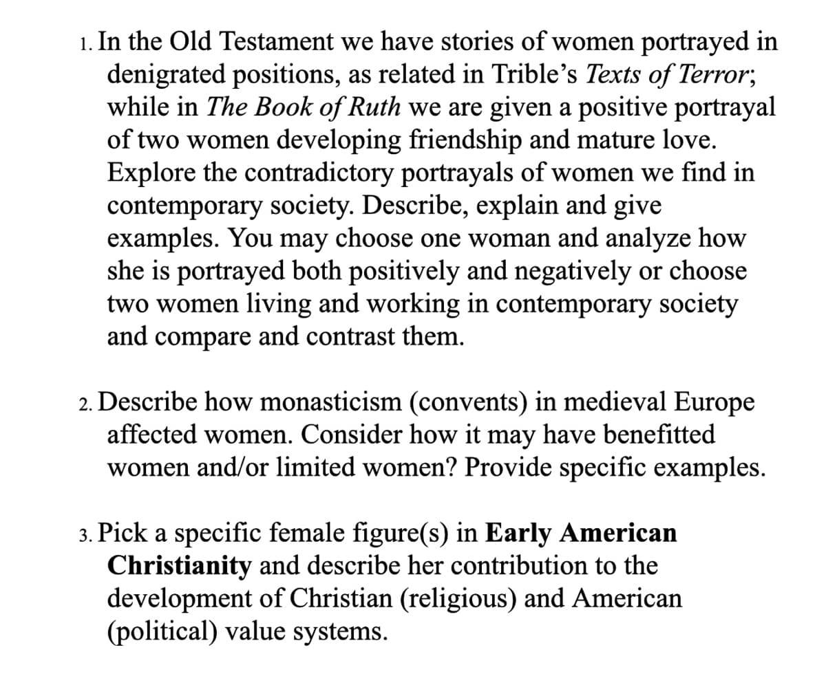 1. In the Old Testament we have stories of women portrayed in
denigrated positions, as related in Trible's Texts of Terror;
while in The Book of Ruth we are given a positive portrayal
of two women developing friendship and mature love.
Explore the contradictory portrayals of women we find in
contemporary society. Describe, explain and give
examples. You may choose one woman and analyze how
she is portrayed both positively and negatively or choose
two women living and working in contemporary society
and compare and contrast them.
2. Describe how monasticism (convents) in medieval Europe
affected women. Consider how it may have benefitted
women and/or limited women? Provide specific examples.
3. Pick a specific female figure(s) in Early American
Christianity and describe her contribution to the
development of Christian (religious) and American
(political) value systems.