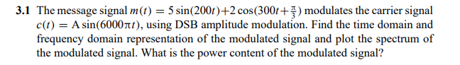 3.1 The message signal m(t) = 5 sin(2001)+2 cos(3001+7) modulates the carrier signal
c(t) = A sin(6000nt), using DSB amplitude modulation. Find the time domain and
frequency domain representation of the modulated signal and plot the spectrum of
the modulated signal. What is the power content of the modulated signal?
