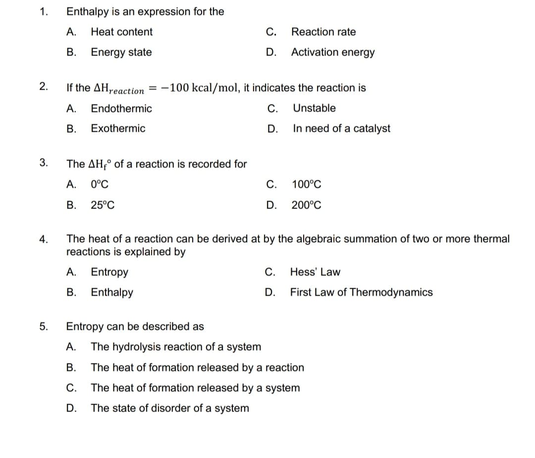 1.
Enthalpy is an expression for the
А.
Heat content
С.
Reaction rate
B. Energy state
D.
Activation energy
2.
If the AH,reaction = -100 kcal/mol, it indicates the reaction is
А.
Endothermic
С.
Unstable
В.
Exothermic
D.
In need of a catalyst
3.
The AH,° of a reaction is recorded for
А.
0°C
С.
100°C
В.
25°C
D.
200°C
4.
The heat of a reaction can be derived at by the algebraic summation of two or more thermal
reactions is explained by
А.
Entropy
С.
Hess' Law
В.
Enthalpy
D.
First Law of Thermodynamics
5.
Entropy can be described as
А.
The hydrolysis reaction of a system
В.
The heat of formation released by a reaction
С.
The heat of formation released by a system
D.
The state of disorder of a system
