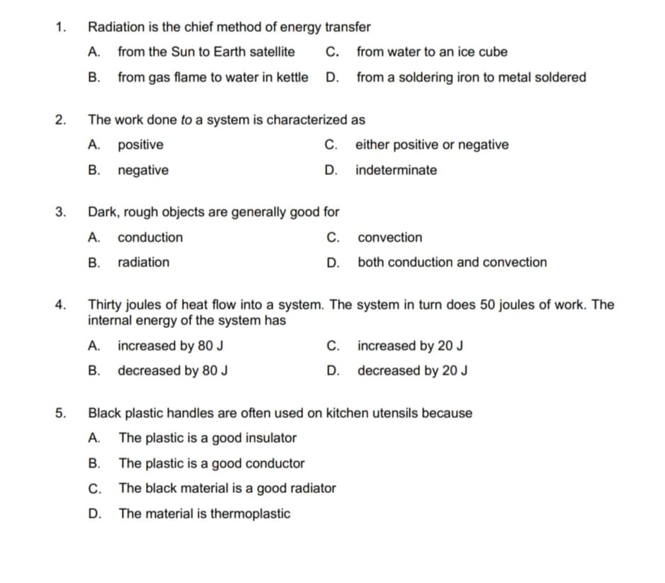 1.
Radiation is the chief method of energy transfer
A. from the Sun to Earth satellite
C. from water to an ice cube
B. from gas flame to water in kettle D. from a soldering iron to metal soldered
The work done to a system is characterized as
2.
A. positive
С.
either positive or negative
B. negative
D. indeterminate
3.
Dark, rough objects are generally good for
C. convection
D. both conduction and convection
A. conduction
B. radiation
4.
Thirty joules of heat flow into a system. The system in turn does 50 joules of work. The
internal energy of the system has
A. increased by 80 J
C. increased by 20 J
B. decreased by 80 J
D. decreased by 20 J
5.
Black plastic handles are often used on kitchen utensils because
A. The plastic is a good insulator
В.
The plastic is a good conductor
The black material is a good radiator
The material is thermoplastic
D.
