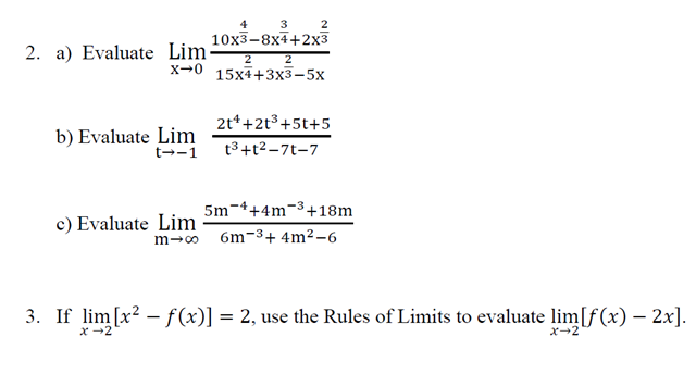 2. a) Evaluate Lim-
3
10x3-8x4+2x3
b) Evaluate Lim
t→-1
2
2
X 0 15x4+3x3-5x
c) Evaluate Lim
2t¹+2+³+5t+5
t³+t²-71-7
5m 4+4m ³+18m
m→∞ 6m 3+ 4m²-6
3. If lim[x² -f(x)] = 2, use the Rules of Limits to evaluate lim[f(x) - 2x].
x→2
x→2