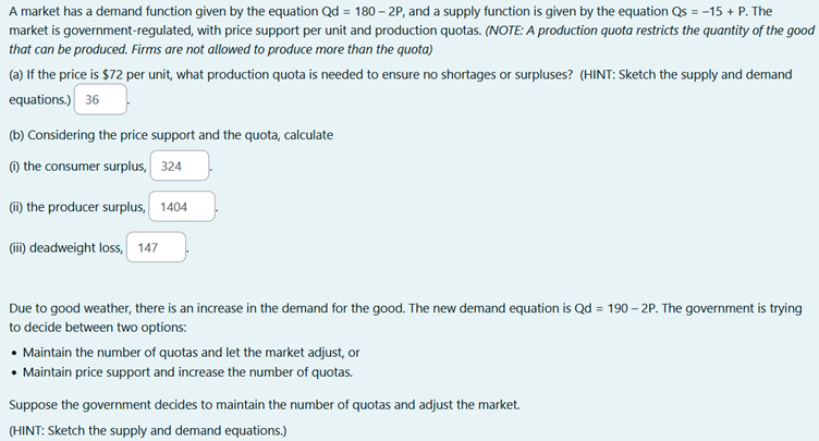A market has a demand function given by the equation Qd = 180-2P, and a supply function is given by the equation Qs = -15 + P. The
market is government-regulated, with price support per unit and production quotas. (NOTE: A production quota restricts the quantity of the good
that can be produced. Firms are not allowed to produce more than the quota)
(a) If the price is $72 per unit, what production quota is needed to ensure no shortages or surpluses? (HINT: Sketch the supply and demand
equations.) 36
(b) Considering the price support and the quota, calculate
(1) the consumer surplus, 324
(ii) the producer surplus, 1404
(iii) deadweight loss, 147
Due to good weather, there is an increase in the demand for the good. The new demand equation is Qd = 190-2P. The government is trying
to decide between two options:
• Maintain the number of quotas and let the market adjust, or
• Maintain price support and increase the number of quotas.
Suppose the government decides to maintain the number of quotas and adjust the market.
(HINT: Sketch the supply and demand equations.)