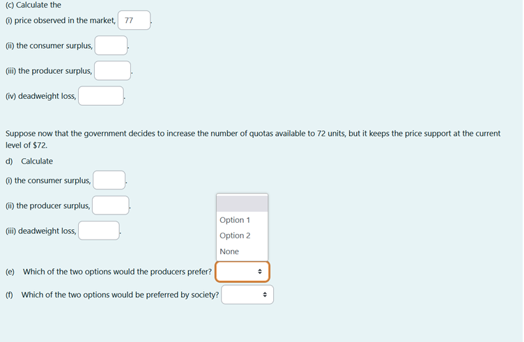 (c) Calculate the
(i) price observed in the market, 77
(ii) the consumer surplus,
(iii) the producer surplus,
(iv) deadweight loss,
Suppose now that the government decides to increase the number of quotas available to 72 units, but it keeps the price support at the current
level of $72.
d) Calculate
(1) the consumer surplus,
(ii) the producer surplus,
(iii) deadweight loss,
Option 1
Option 2
None
(e) Which of the two options would the producers prefer?
(1) Which of the two options would be preferred by society?
+