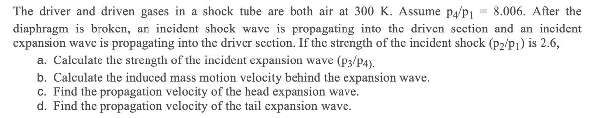 The driver and driven gases in a shock tube are both air at 300 K. Assume p4/p1 = 8.006. After the
diaphragm is broken, an incident shock wave is propagating into the driven section and an incident
expansion wave is propagating into the driver section. If the strength of the incident shock (p2/p1) is 2.6,
a. Calculate the strength of the incident expansion wave (p3/p4).
b. Calculate the induced mass motion velocity behind the expansion wave.
c. Find the propagation velocity of the head expansion wave.
d. Find the propagation velocity of the tail expansion wave.
