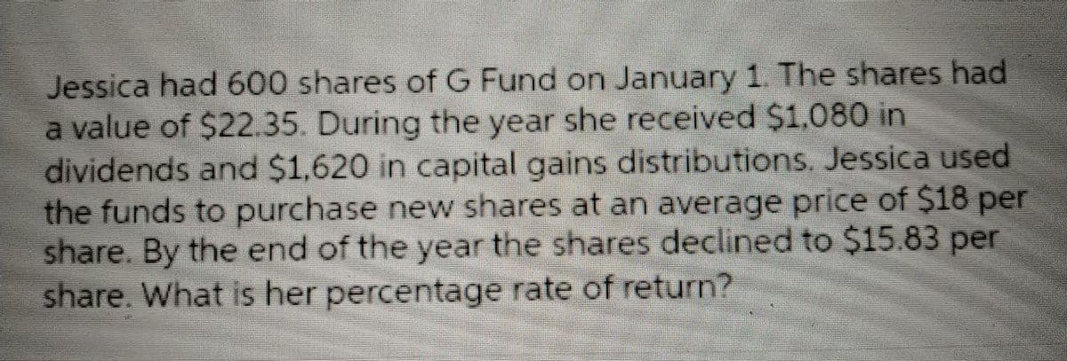 Jessica had 600 shares of G Fund on January 1. The shares had
a value of $22.35. During the year she received $1,080 in
dividends and $1,620 in capital gains distributions. Jessica used
the funds to purchase new shares at an average price of $18 per
share. By the end of the year the shares declined to $15.83 per
share. What is her percentage rate of return?