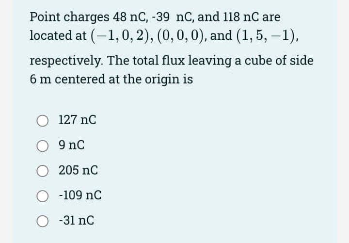 Point charges 48 nC, -39 nC, and 118 nC are
located at (-1,0, 2), (0, 0,0), and (1, 5, -1),
respectively. The total flux leaving a cube of side
6 m centered at the origin is
127 nC
9 nC
205 nC
-109 nC
-31 nC
