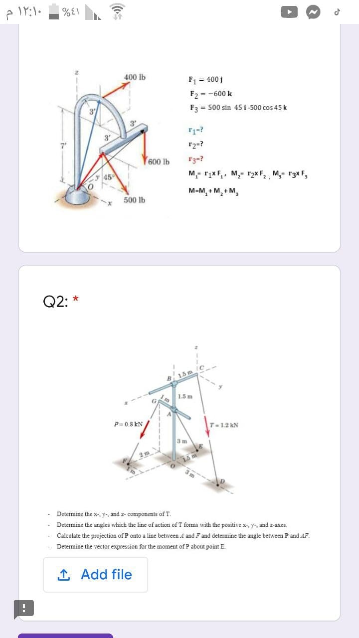 400 lb
F1 = 400 j
F2 = -600 k
F3 = 500 sin 45 i -500 cos 45 k
3
r2=?
600 lb
r3=?
45
M- rįxF,, M,- r2× F, , M,= r3x F,
M-M, + M, + M,
500 lb
Q2: *
B 15
1.5 m
P= 0.8 kN
T-1.2 kN
3m
2 m
Determine the x-, y-, and z- components of T.
Determine the angles which the line of action of T forms with the positive x-, y-, and z-axes.
- Calculate the projection of P onto a line between A and Fand determine the angle between P and AF.
Determine the vector expression for the moment of P about point E.
1 Add file
