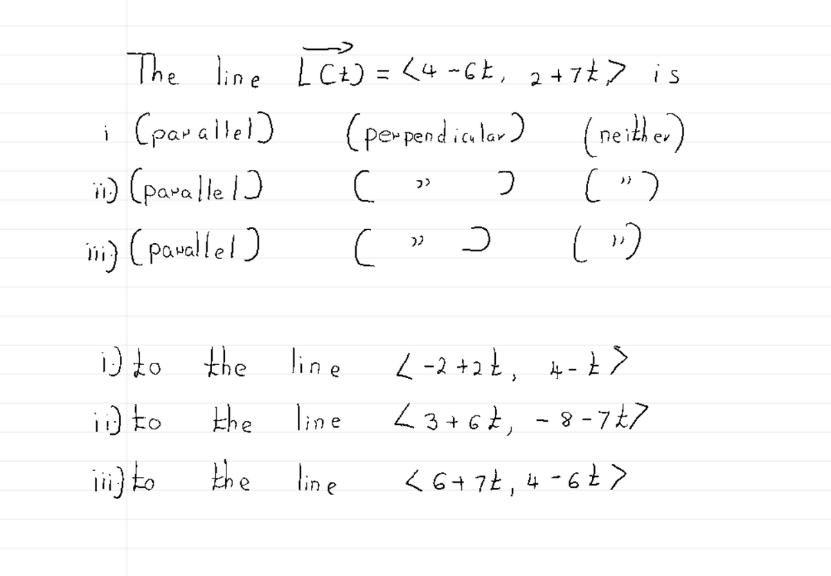 The line LC+) = < 4~6£, 2+7&> is
(perpendicular) (neither)
i (parallel
ii) (paralle 1)
iii) (parallel)
i) to
ii) to
iii) to
the line
the
line
the
line
C
c
>>
32
с
>
(")
(11)
<-2+2+₁ 4-7 >
<3 +67₁ - 8-7 £7
< 6 + 7t, 4-6 t>