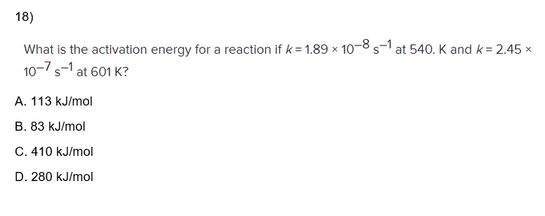 18)
What is the activation energy for a reaction if k=1.89 x 10-8 s-1 at 540. K and k = 2.45 x
10-7 s-1 at 601 K?
A. 113 kJ/mol
B. 83 kJ/mol
C. 410 kJ/mol
D. 280 kJ/mol