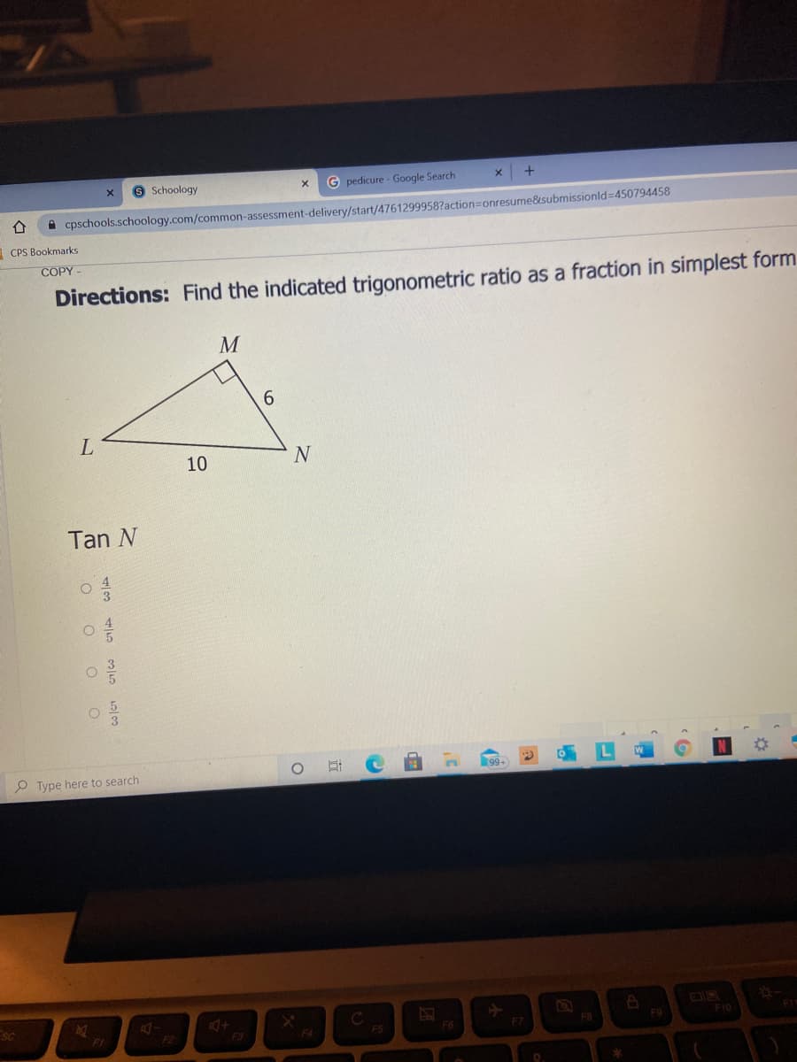 9 Schoology
G pedicure - Google Search
A cpschools.schoology.com/common-assessment-delivery/start/4761299958?action=onresume&submissionld=450794458
CPS Bookmarks
COPY -
Directions: Find the indicated trigonometric ratio as a fraction in simplest form
M
6.
10
N
Tan N
P Type here to search
SC
F6
F8
F9
F10
FI
FI
F2
F3
F4
F5
F7
(8
