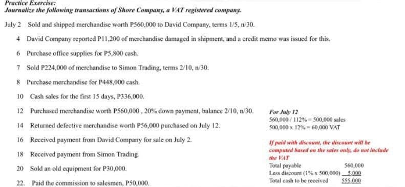 Practice Exercise:
Journalize the following transactions of Shore Company, a VAT registered company.
July 2 Sold and shipped merchandise worth P560,000 to David Company, terms 1/5, n/30.
4 David Company reported P11,200 of merchandise damaged in shipment, and a credit memo was issued for this.
6 Purchase office supplies for P5,800 cash.
7 Sold P224,000 of merchandise to Simon Trading, terms 2/10, n/30.
8 Purchase merchandise for P448,000 cash.
10 Cash sales for the first 15 days, P336,000.
12 Purchased merchandise worth P560,000, 20% down payment, balance 2/10, n/30.
14 Returned defective merchandise worth P56,000 purchased on July 12.
16 Received payment from David Company for sale on July 2.
18 Received payment from Simon Trading.
20
Sold an old equipment for P30,000.
22. Paid the commission to salesmen, P50,000.
For July 12
560,000/112%= 500,000 sales
500,000 x 12%-60,000 VAT
If paid with discount, the discount will be
computed based on the sales only, do not include
the VAT
Total payable
560,000
Less discount (1% x 500,000) 5.000
Total cash to be received
$55.000