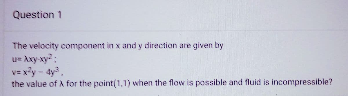 Question 1
The velocity component in x and y direction are given by
u= Axy-xy²;
v=x²y - 4y³,
the value of A for the point(1,1) when the flow is possible and fluid is incompressible?