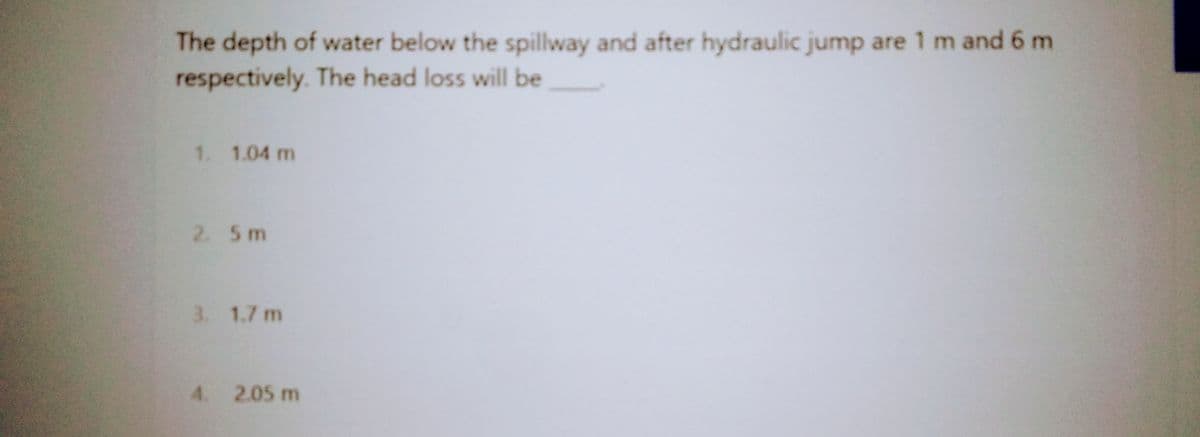 The depth of water below the spillway and after hydraulic jump are 1 m and 6 m
respectively. The head loss will be
1. 1.04 m
2. 5m
3. 1.7 m
4. 2.05 m