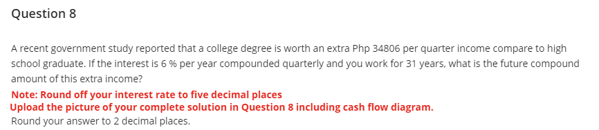 Question 8
A recent government study reported that a college degree is worth an extra Php 34806 per quarter income compare to high
school graduate. If the interest is 6% per year compounded quarterly and you work for 31 years, what is the future compound
amount of this extra income?
Note: Round off your interest rate to five decimal places
Upload the picture of your complete solution in Question 8 including cash flow diagram.
Round your answer to 2 decimal places.