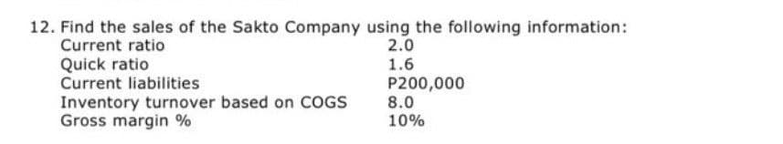 12. Find the sales of the Sakto Company using the following information:
Current ratio
2.0
1.6
P200,000
8.0
10%
Quick ratio
Current liabilities
Inventory turnover based on COGS
Gross margin %