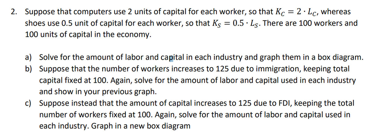 2. Suppose that computers use 2 units of capital for each worker, so that Kc = 2. Lc, whereas
0.5. Ls. There are 100 workers and
=
shoes use 0.5 unit of capital for each worker, so that Ks
100 units of capital in the economy.
b)
a) Solve for the amount of labor and capital in each industry and graph them in a box diagram.
Suppose that the number of workers increases to 125 due to immigration, keeping total
capital fixed at 100. Again, solve for the amount of labor and capital used in each industry
and show in your previous graph.
c) Suppose instead that the amount of capital increases to 125 due to FDI, keeping the total
number of workers fixed at 100. Again, solve for the amount of labor and capital used in
each industry. Graph in a new box diagram